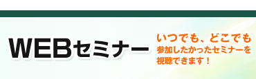 WEbセミナー　～いつでも、どこでも参加したかったセミナーを視聴できます！