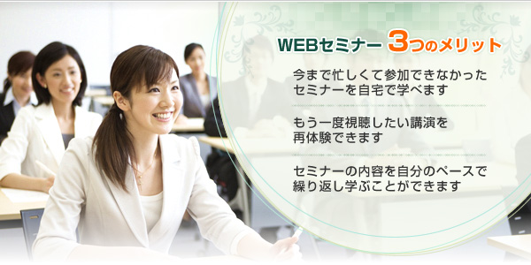 WEBセミナー3つのメリット【1】今まで忙しくて参加できなかったセミナーを自宅で学べます。【2】もう一度視聴したい講演を再体験できます。【3】セミナーの内容を自分のペースで繰り返し学ぶことができます。